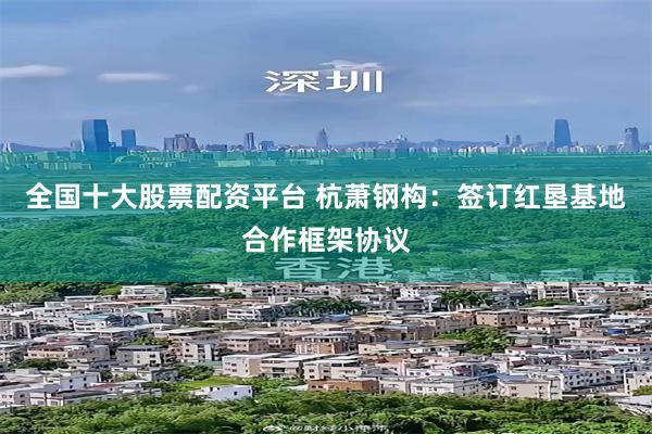全国十大股票配资平台 杭萧钢构：签订红垦基地合作框架协议