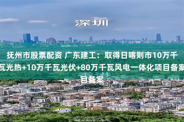 抚州市股票配资 广东建工：取得日喀则市10万千瓦光热+10万千瓦光伏+80万千瓦风电一体化项目备案