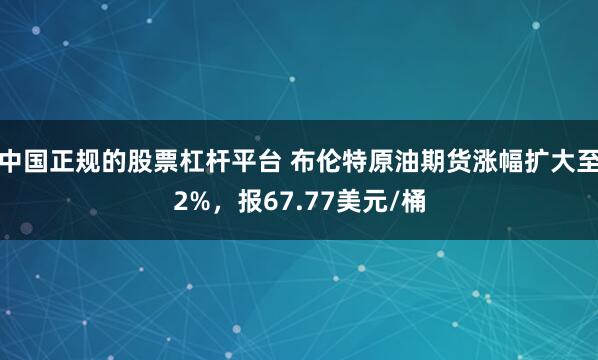 中国正规的股票杠杆平台 布伦特原油期货涨幅扩大至2%，报67.77美元/桶