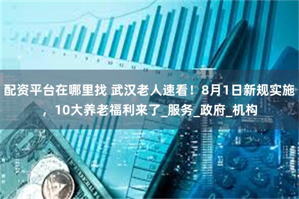 配资平台在哪里找 武汉老人速看！8月1日新规实施，10大养老福利来了_服务_政府_机构