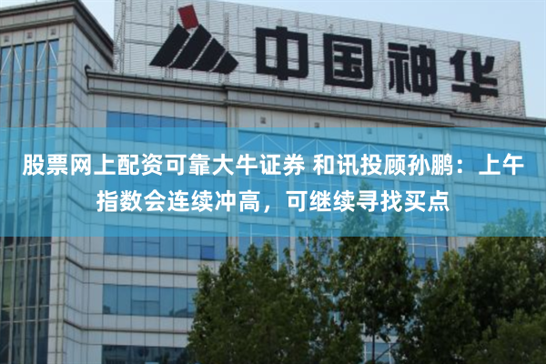股票网上配资可靠大牛证券 和讯投顾孙鹏：上午指数会连续冲高，可继续寻找买点